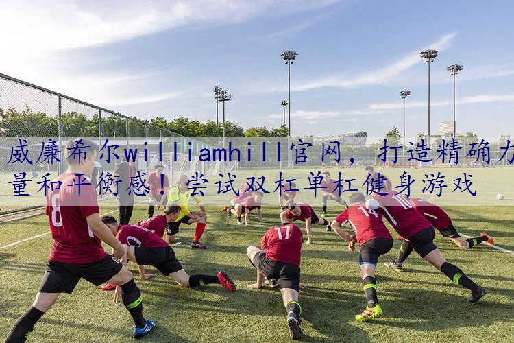 打造精确力量和平衡感！尝试双杠单杠健身游戏